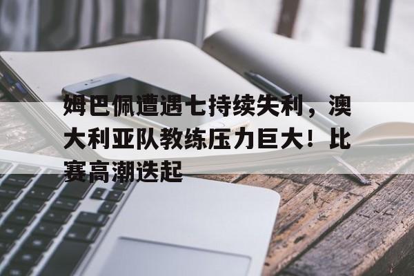 关于姆巴佩遭遇七持续失利，澳大利亚队教练压力巨大！比赛高潮迭起的信息