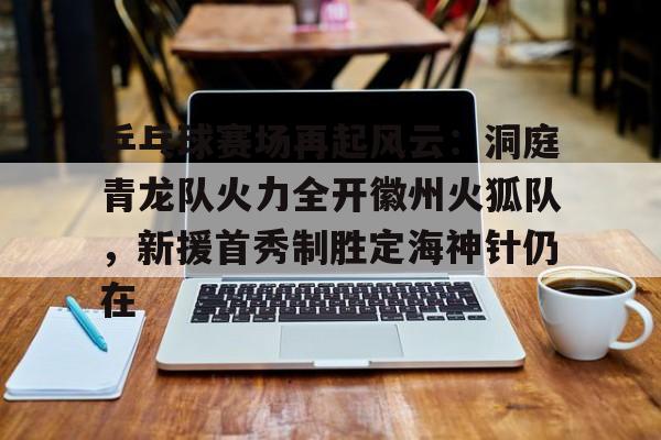 包含乒乓球赛场再起风云：洞庭青龙队火力全开徽州火狐队，新援首秀制胜定海神针仍在的词条