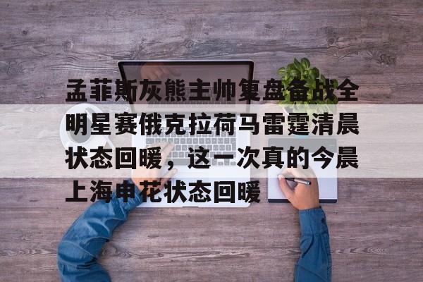 九游体育下载-孟菲斯灰熊主帅复盘备战全明星赛俄克拉荷马雷霆清晨状态回暖，这一次真的今晨上海申花状态回暖的简单介绍